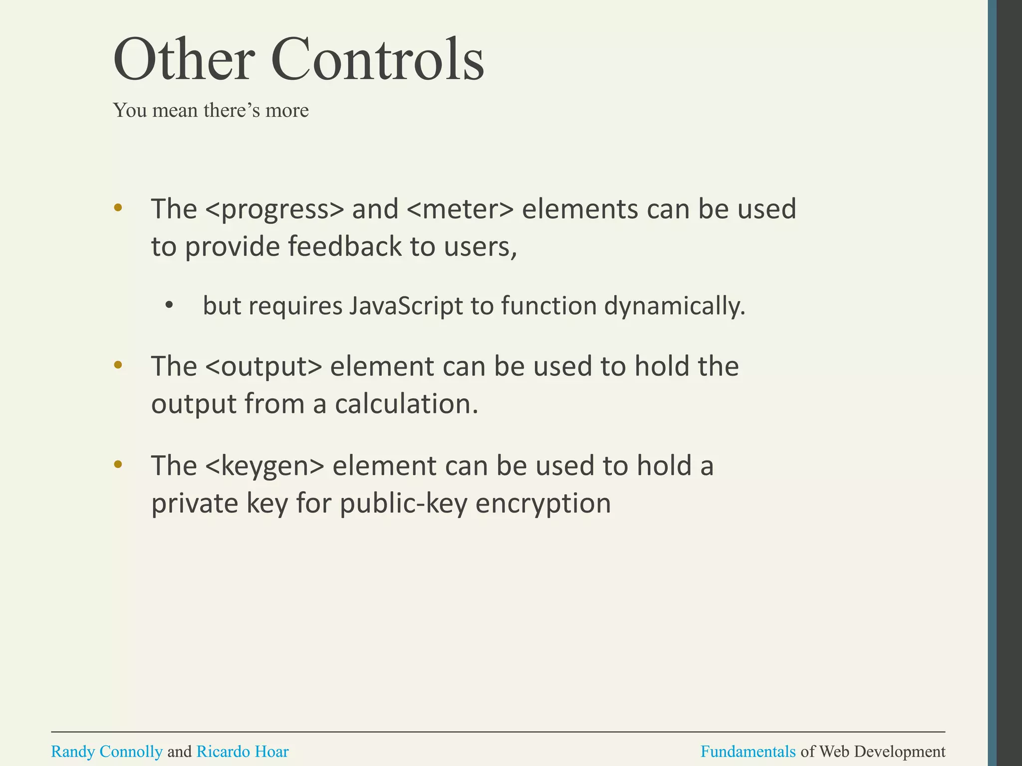 Fundamentals of Web DevelopmentRandy Connolly and Ricardo Hoar Fundamentals of Web DevelopmentRandy Connolly and Ricardo Hoar
Other Controls
• The <progress> and <meter> elements can be used
to provide feedback to users,
• but requires JavaScript to function dynamically.
• The <output> element can be used to hold the
output from a calculation.
• The <keygen> element can be used to hold a
private key for public-key encryption
You mean there’s more
 