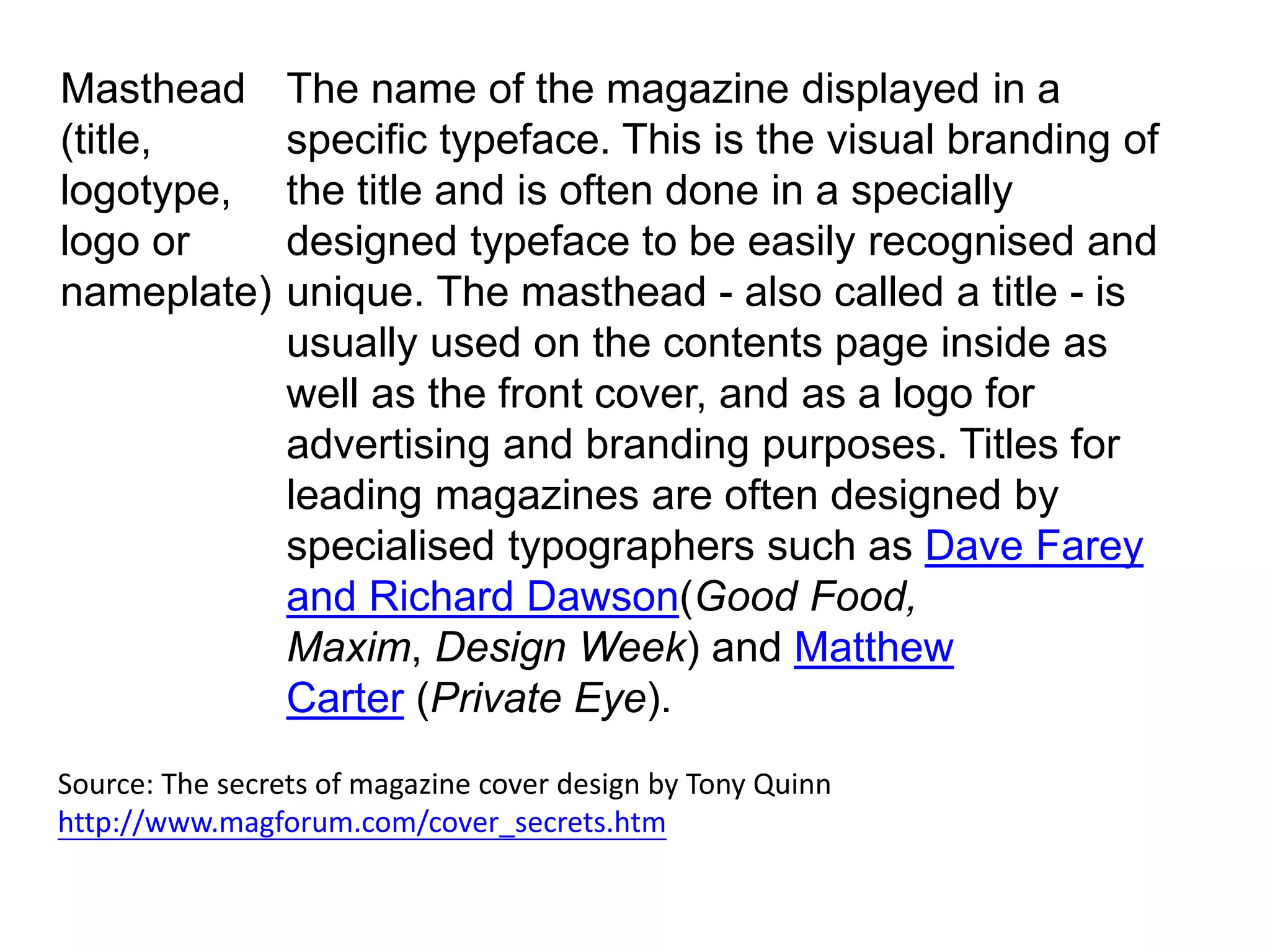 Masthead
(title,
logotype,
logo or
nameplate)
The name of the magazine displayed in a
specific typeface. This is the visual branding of
the title and is often done in a specially
designed typeface to be easily recognised and
unique. The masthead - also called a title - is
usually used on the contents page inside as
well as the front cover, and as a logo for
advertising and branding purposes. Titles for
leading magazines are often designed by
specialised typographers such as Dave Farey
and Richard Dawson(Good Food,
Maxim, Design Week) and Matthew
Carter (Private Eye).
Source: The secrets of magazine cover design by Tony Quinn
http://www.magforum.com/cover_secrets.htm
 