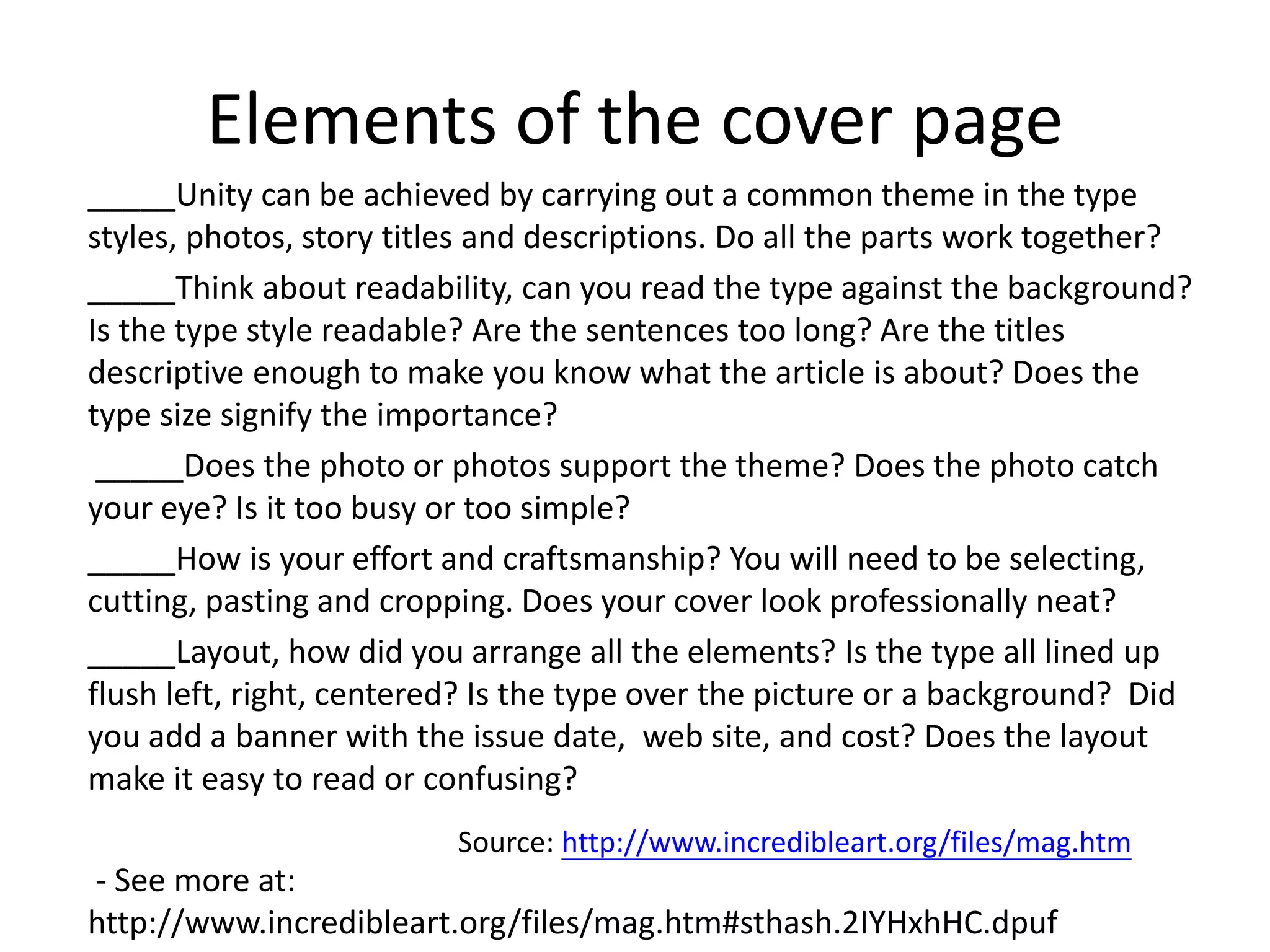 Elements of the cover page
_____Unity can be achieved by carrying out a common theme in the type
styles, photos, story titles and descriptions. Do all the parts work together?
_____Think about readability, can you read the type against the background?
Is the type style readable? Are the sentences too long? Are the titles
descriptive enough to make you know what the article is about? Does the
type size signify the importance?
_____Does the photo or photos support the theme? Does the photo catch
your eye? Is it too busy or too simple?
_____How is your effort and craftsmanship? You will need to be selecting,
cutting, pasting and cropping. Does your cover look professionally neat?
_____Layout, how did you arrange all the elements? Is the type all lined up
flush left, right, centered? Is the type over the picture or a background? Did
you add a banner with the issue date, web site, and cost? Does the layout
make it easy to read or confusing?
- See more at:
http://www.incredibleart.org/files/mag.htm#sthash.2IYHxhHC.dpuf
Source: http://www.incredibleart.org/files/mag.htm
 