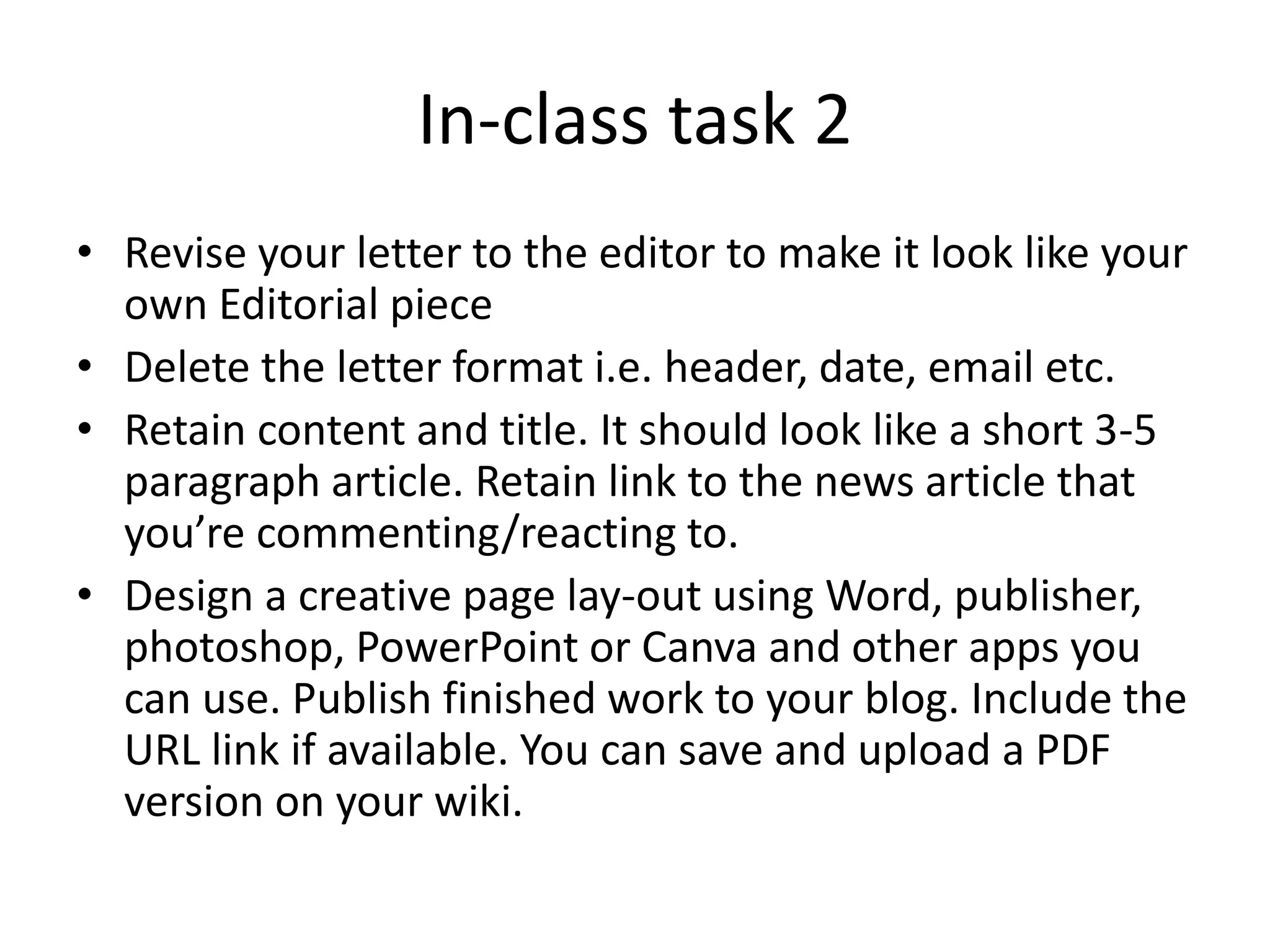 In-class task 2
• Revise your letter to the editor to make it look like your
own Editorial piece
• Delete the letter format i.e. header, date, email etc.
• Retain content and title. It should look like a short 3-5
paragraph article. Retain link to the news article that
you’re commenting/reacting to.
• Design a creative page lay-out using Word, publisher,
photoshop, PowerPoint or Canva and other apps you
can use. Publish finished work to your blog. Include the
URL link if available. You can save and upload a PDF
version on your wiki.
 