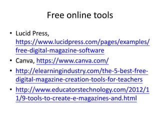 Free online tools
• Lucid Press,
https://www.lucidpress.com/pages/examples/
free-digital-magazine-software
• Canva, https://www.canva.com/
• http://elearningindustry.com/the-5-best-free-
digital-magazine-creation-tools-for-teachers
• http://www.educatorstechnology.com/2012/1
1/9-tools-to-create-e-magazines-and.html
 