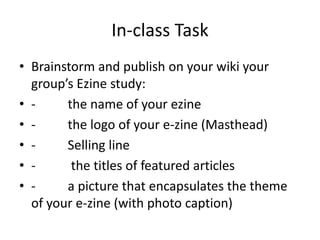 In-class Task
• Brainstorm and publish on your wiki your
group’s Ezine study:
• - the name of your ezine
• - the logo of your e-zine (Masthead)
• - Selling line
• - the titles of featured articles
• - a picture that encapsulates the theme
of your e-zine (with photo caption)
 