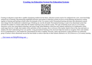 Creating An Education System For Education Systems
Creating an education system that is capable of preparing students for the future, education systems need to be configured into a new, more knowledge
centered way of learning. Deconstructing established structures and routines in education systems involves several planning and practices coming
together in learning and teaching to better reflect the demands of the 21st century world. Personalised learning advocates that educational systems
must change from the traditional or industrial age of thinking one size fits all model. Personalised learning is a part of an educational system that
surrounds the student as a learner rather than the student requiring to fit in with the system. This type of learning can be seen in a 21st century
classroom, as the class using digital technology and using an app called Mathletics which has each students required level of mathematics which
could range from low to high, each student works and learns at their own pace, this is in favour of the teacher stand in front of the class and teach, as
students who don't understand get lost very quickly. Using personalised learning in the classroom helps the teacher to recognise where each students
level of comprehension is, each student has a personalised set task to complete. Diversity, equity and inclusion is often referred to as a particular
group of learners whom educational success has been harder to achieve than that of other learners (Bolsted et al, 2012) However a 21st century learning
... Get more on HelpWriting.net ...
 