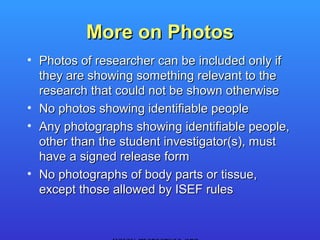 More on Photos
• Photos of researcher can be included only if
  they are showing something relevant to the
  research that could not be shown otherwise
• No photos showing identifiable people
• Any photographs showing identifiable people,
  other than the student investigator(s), must
  have a signed release form
• No photographs of body parts or tissue,
  except those allowed by ISEF rules
 