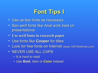 Font Tips I
• Use as few fonts as necessary
• San serif fonts like Arial work best on
  presentations
• Use serif fonts in research paper
• Use fonts like Cooper for titles
• Look for free fonts on Internet (www.1001freefonts.com)
• NEVER USE ALL CAPS
   – It is hard to read
   – Use Bold, Italic or Color instead
 