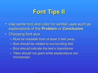 Font Tips II
• Use same font and color for similar uses such as
  explanations of the Problem or Conclusion
• Choosing font size
  –   Must be readable from at least 3 feet away
  –   Size should be related to surrounding text
  –   Size should indicate the text’s importance
  –   Titles should not giant while explanations are
      microscopic
 