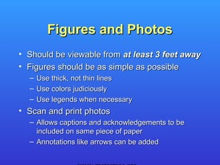 Figures and Photos
• Should be viewable from at least 3 feet away
• Figures should be as simple as possible
  –   Use thick, not thin lines
  –   Use colors judiciously
  –   Use legends when necessary
• Scan and print photos
  – Allows captions and acknowledgements to be
    included on same piece of paper
  – Annotations like arrows can be added
 