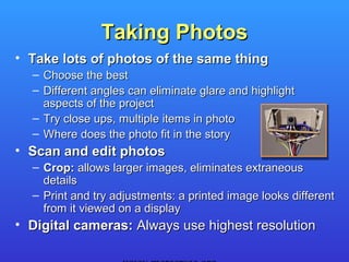 Taking Photos
• Take lots of photos of the same thing
  – Choose the best
  – Different angles can eliminate glare and highlight
    aspects of the project
  – Try close ups, multiple items in photo
  – Where does the photo fit in the story
• Scan and edit photos
  – Crop: allows larger images, eliminates extraneous
    details
  – Print and try adjustments: a printed image looks different
    from it viewed on a display
• Digital cameras: Always use highest resolution
 