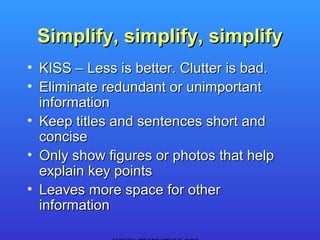 Simplify, simplify, simplify
• KISS – Less is better. Clutter is bad.
• Eliminate redundant or unimportant
  information
• Keep titles and sentences short and
  concise
• Only show figures or photos that help
  explain key points
• Leaves more space for other
  information
 