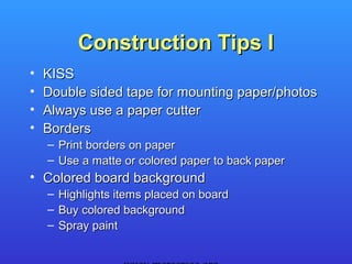 Construction Tips I
•   KISS
•   Double sided tape for mounting paper/photos
•   Always use a paper cutter
•   Borders
    – Print borders on paper
    – Use a matte or colored paper to back paper
• Colored board background
    – Highlights items placed on board
    – Buy colored background
    – Spray paint
 