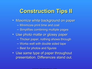 Construction Tips II
• Maximize white background on paper
  – Minimizes print time and cost
  – Simplifies combining multiple pages
• Use photo matte or glossy paper
  –   Thicker paper, nothing shows through
  –   Works well with double sided tape
  –   Best for photos and figures
• Use same type of paper throughout
  presentation. Differences stand out.
 