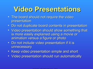Video Presentations
• The board should not require the video
  presentation
• Do not duplicate board contents in presentation
• Video presentation should show something that
  is more easily explained using a movie or
  animation versus a figure or photo
• Do not include video presentation if it is
  unnecessary
• Keep video presentation simple and short
• Video presentation should run automatically
 