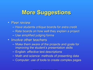 More Suggestions
• Peer review
  – Have students critique boards for extra credit
  – Rate boards on how well they explain a project
  – Use simplified judging forms
• Involve other teachers
  – Make them aware of the projects and goals for
    improving the student’s presentation skills
  – English: effective text descriptions
  – Math and science: methods of presenting data
  – Computer: use of tools to create complex pages
 