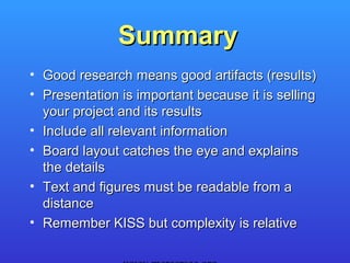 Summary
• Good research means good artifacts (results)
• Presentation is important because it is selling
  your project and its results
• Include all relevant information
• Board layout catches the eye and explains
  the details
• Text and figures must be readable from a
  distance
• Remember KISS but complexity is relative
 