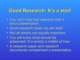 Good Research: It’s a start
• You can’t hide bad research with a
  fancy presentation
• Good research does not sell itself
• Not all details are equally important
• You will know what should be
  presented. It is simply a matter of how.
• A research paper and research
  documents complement a presentation
 