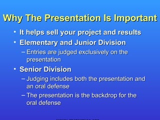 Why The Presentation Is Important
  • It helps sell your project and results
  • Elementary and Junior Division
    – Entries are judged exclusively on the
      presentation
  • Senior Division
    – Judging includes both the presentation and
      an oral defense
    – The presentation is the backdrop for the
      oral defense
 