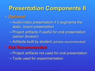 Presentation Components II
• Optional
  – Audio/video presentation if it augments the
    static, board presentation
  – Project artifacts if useful for oral presentation
    (senior division)
  – Artifacts built by student (photos recommended)
• Not Recommended
  – Project artifacts not used for oral presentation
  – Tools used for experimentation
 