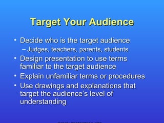 Target Your Audience
• Decide who is the target audience
  – Judges, teachers, parents, students
• Design presentation to use terms
  familiar to the target audience
• Explain unfamiliar terms or procedures
• Use drawings and explanations that
  target the audience’s level of
  understanding
 
