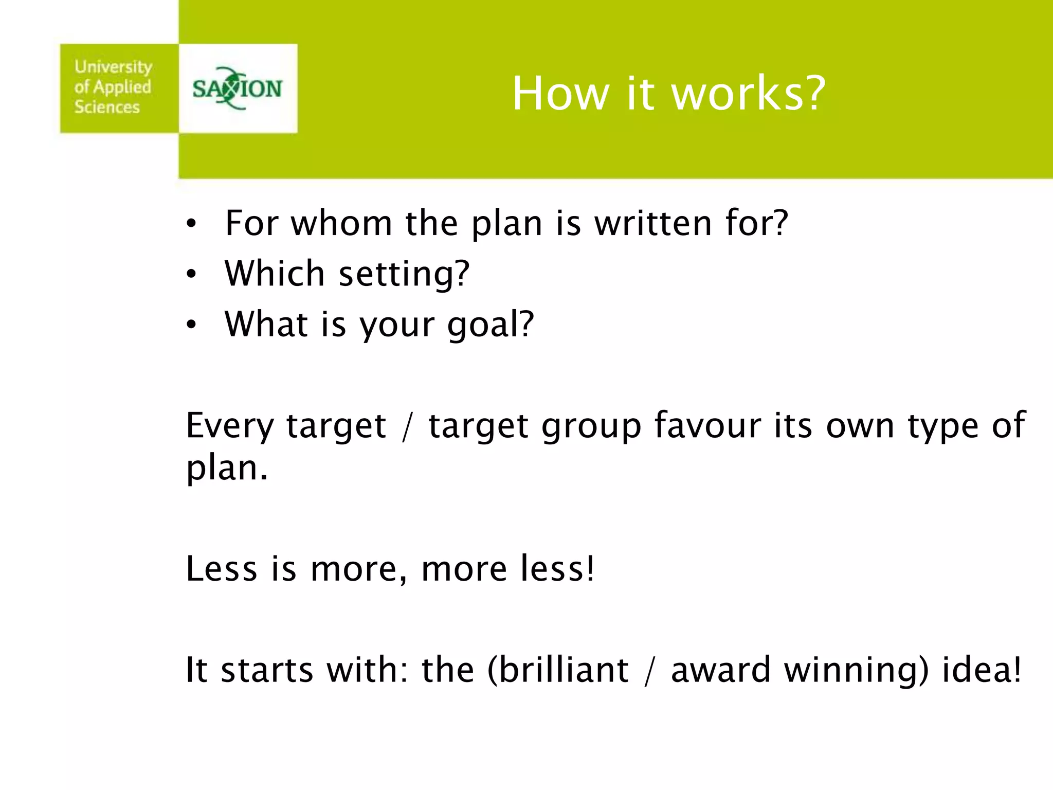 How it works? 
• For whom the plan is written for? 
• Which setting? 
• What is your goal? 
Every target / target group favour its own type of 
plan. 
Less is more, more less! 
It starts with: the (brilliant / award winning) idea! 
 