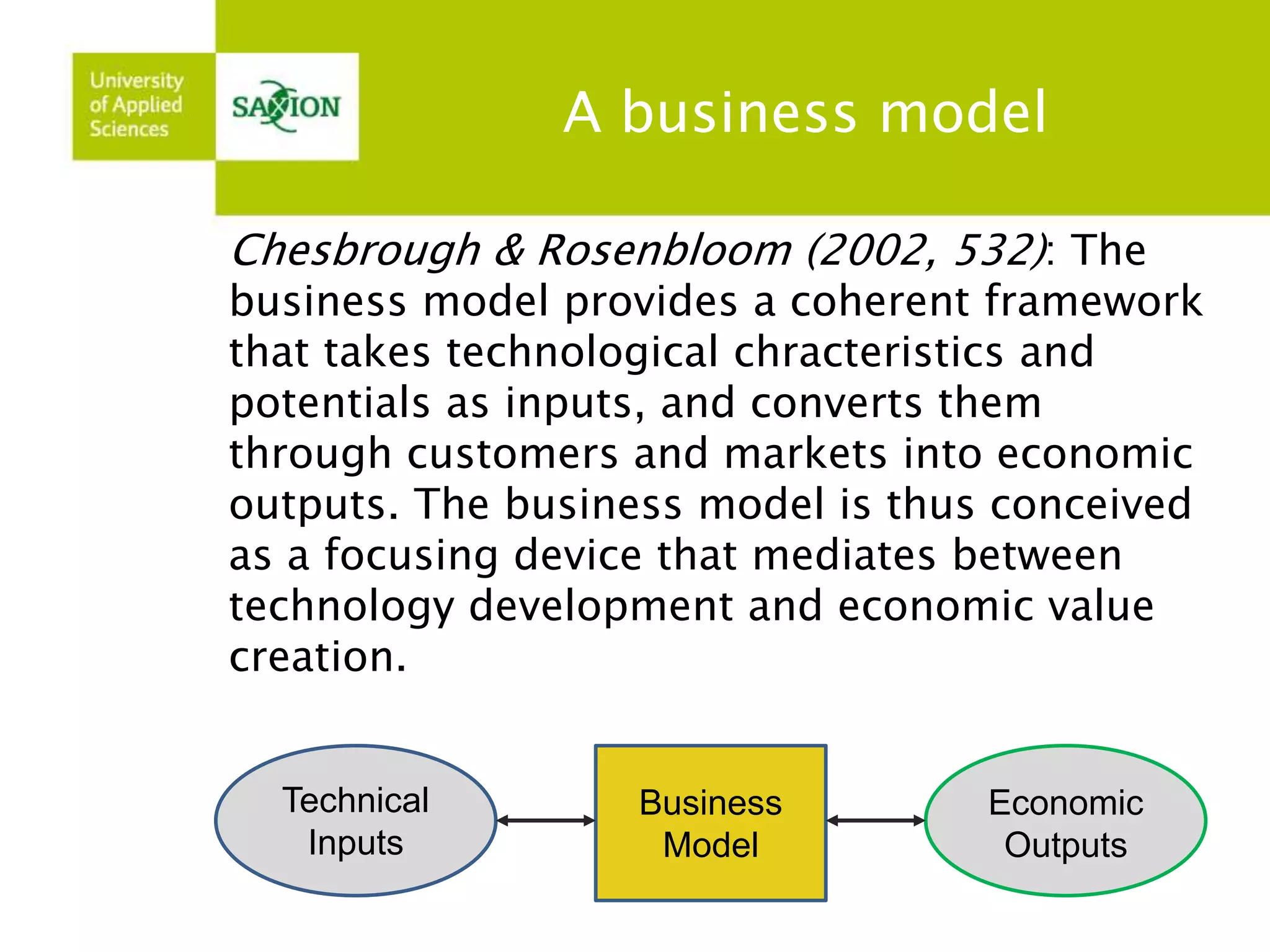 A business model 
Chesbrough & Rosenbloom (2002, 532): The 
business model provides a coherent framework 
that takes technological chracteristics and 
potentials as inputs, and converts them 
through customers and markets into economic 
outputs. The business model is thus conceived 
as a focusing device that mediates between 
technology development and economic value 
creation. 
Technical 
Inputs 
Economic 
Outputs 
Business 
Model 
 