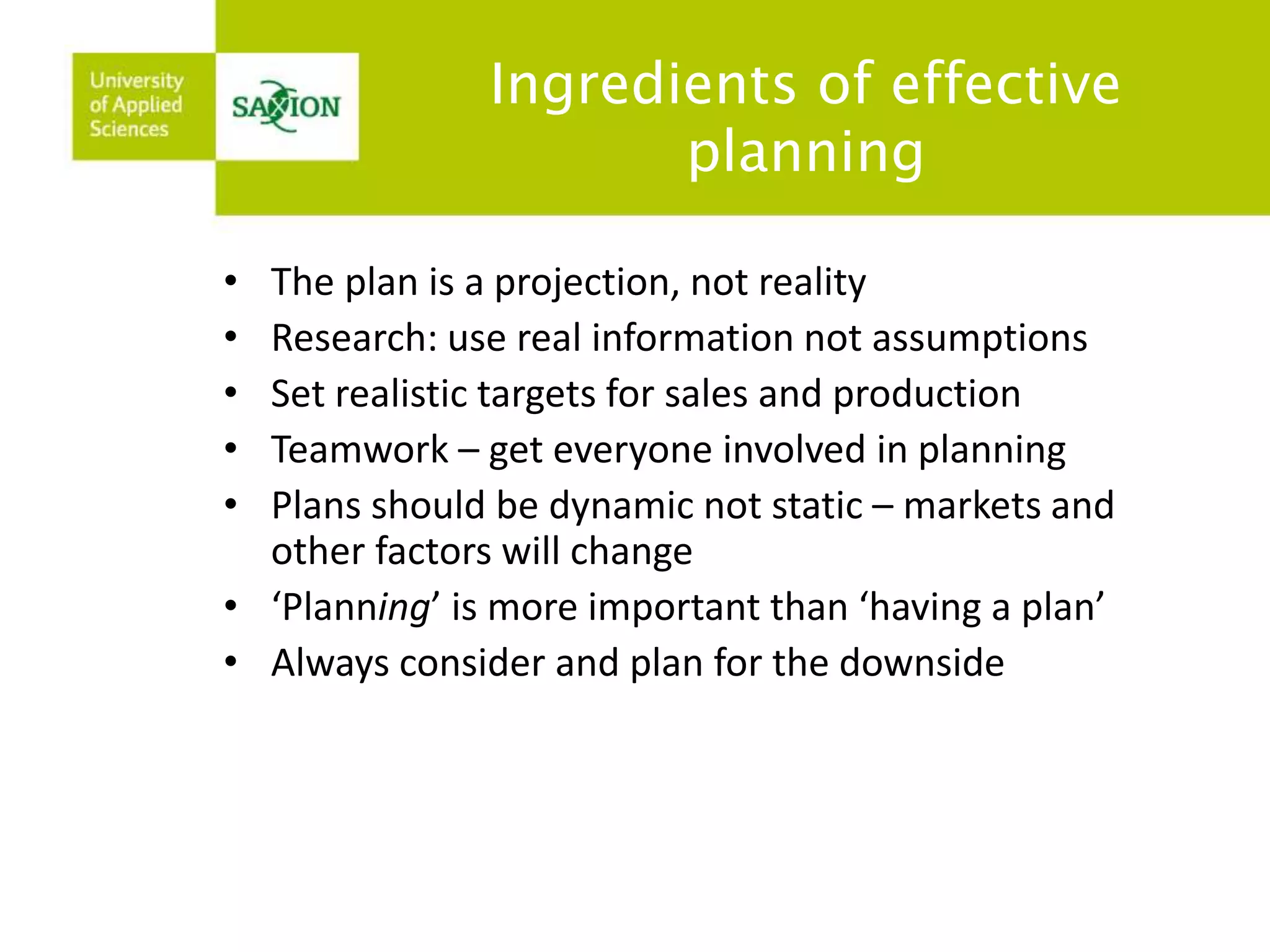 Ingredients of effective 
planning 
• The plan is a projection, not reality 
• Research: use real information not assumptions 
• Set realistic targets for sales and production 
• Teamwork – get everyone involved in planning 
• Plans should be dynamic not static – markets and 
other factors will change 
• ‘Planning’ is more important than ‘having a plan’ 
• Always consider and plan for the downside 
 