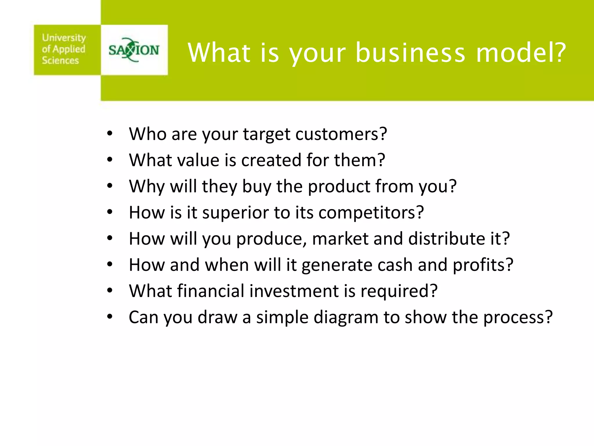 What is your business model? 
• Who are your target customers? 
• What value is created for them? 
• Why will they buy the product from you? 
• How is it superior to its competitors? 
• How will you produce, market and distribute it? 
• How and when will it generate cash and profits? 
• What financial investment is required? 
• Can you draw a simple diagram to show the process? 
 