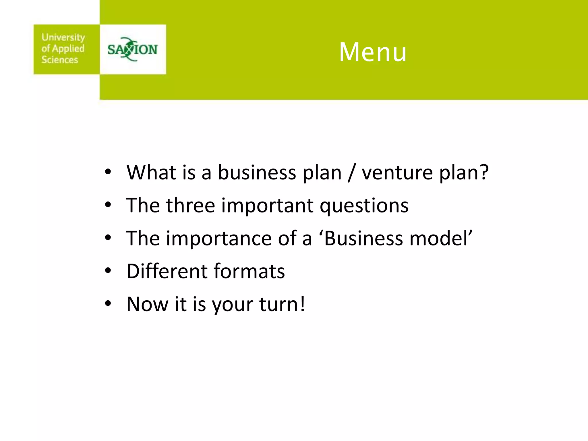 Menu 
• What is a business plan / venture plan? 
• The three important questions 
• The importance of a ‘Business model’ 
• Different formats 
• Now it is your turn! 
 