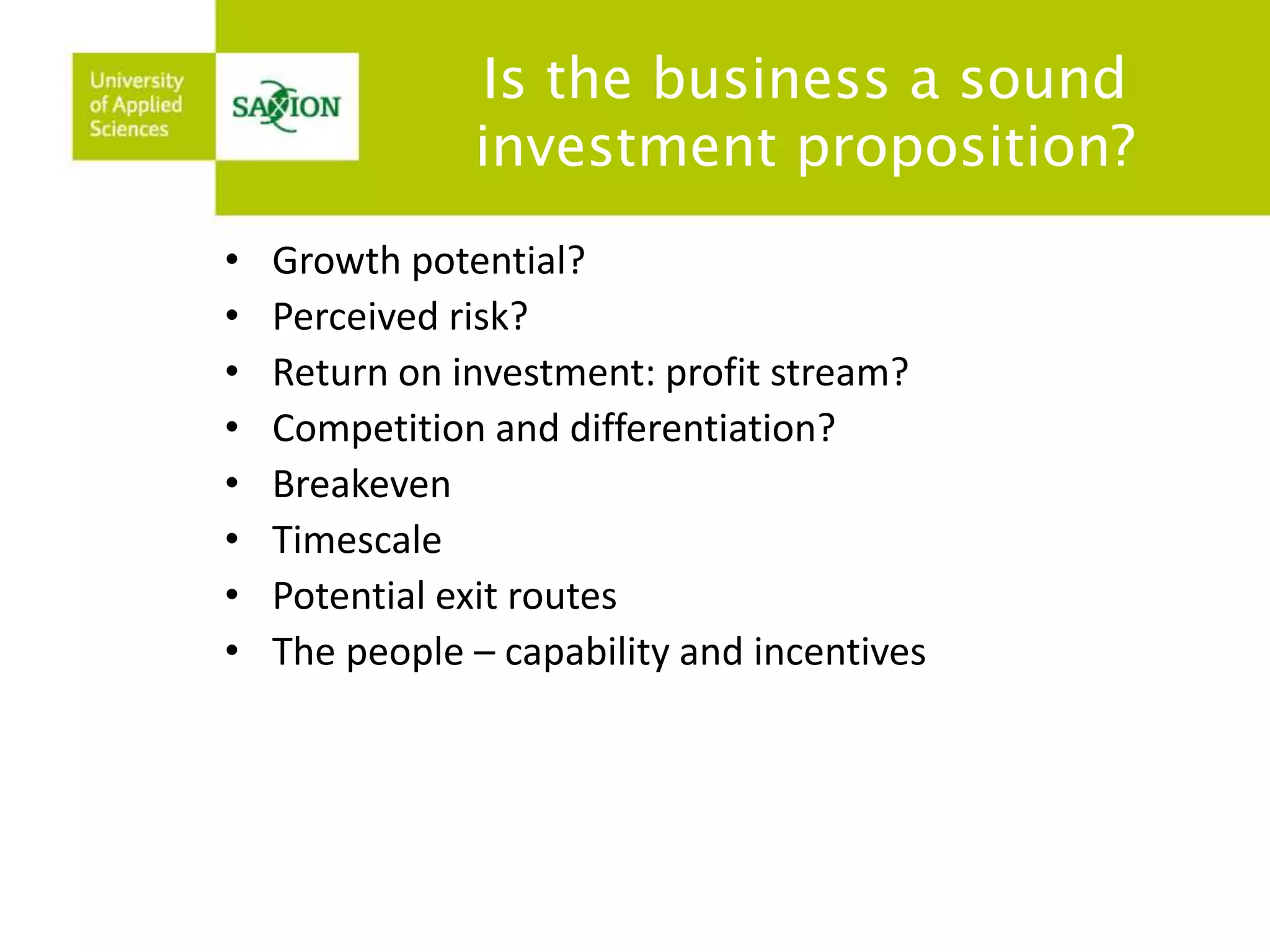 Is the business a sound 
investment proposition? 
• Growth potential? 
• Perceived risk? 
• Return on investment: profit stream? 
• Competition and differentiation? 
• Breakeven 
• Timescale 
• Potential exit routes 
• The people – capability and incentives 
 