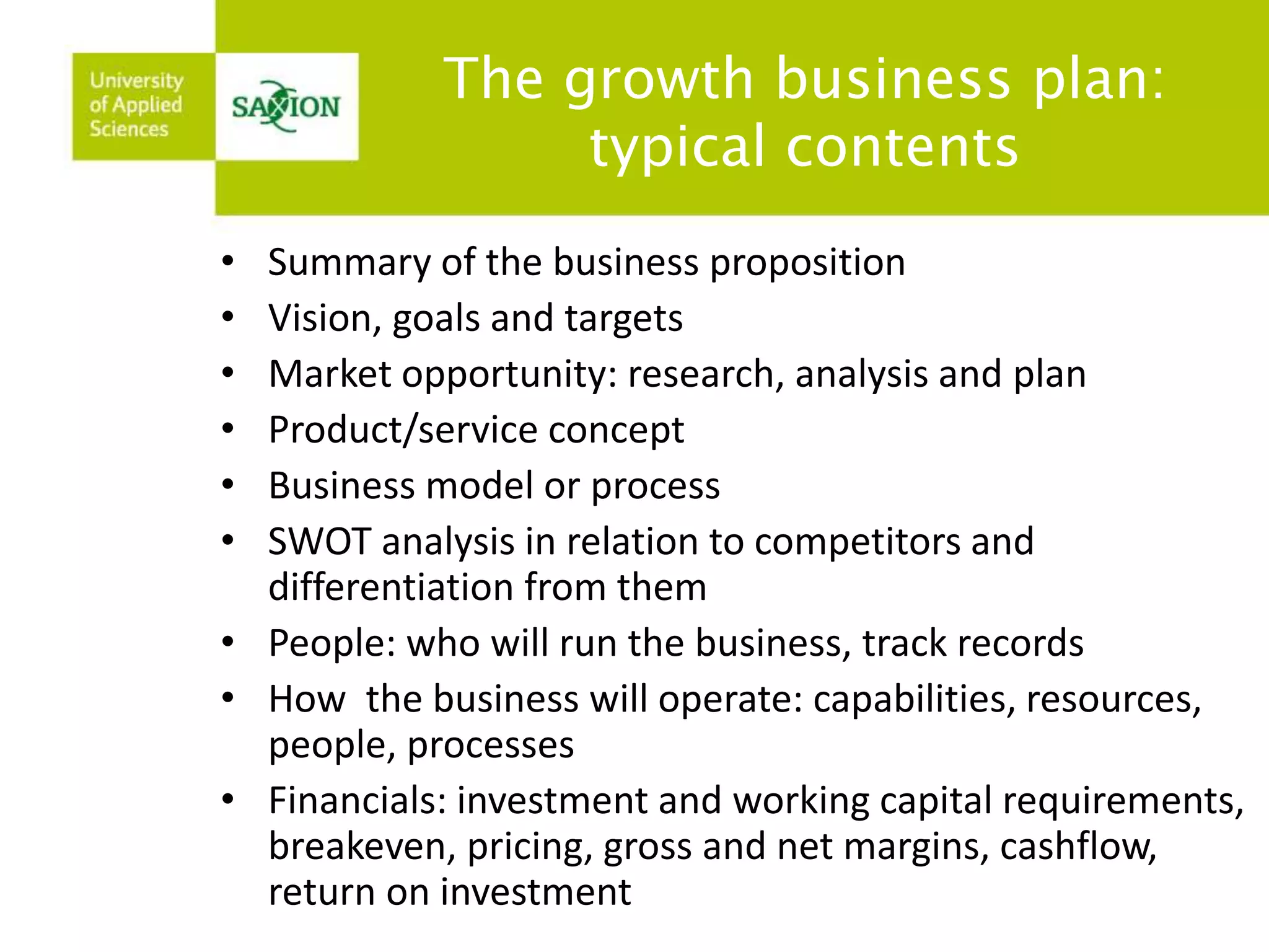The growth business plan: 
typical contents 
• Summary of the business proposition 
• Vision, goals and targets 
• Market opportunity: research, analysis and plan 
• Product/service concept 
• Business model or process 
• SWOT analysis in relation to competitors and 
differentiation from them 
• People: who will run the business, track records 
• How the business will operate: capabilities, resources, 
people, processes 
• Financials: investment and working capital requirements, 
breakeven, pricing, gross and net margins, cashflow, 
return on investment 
 