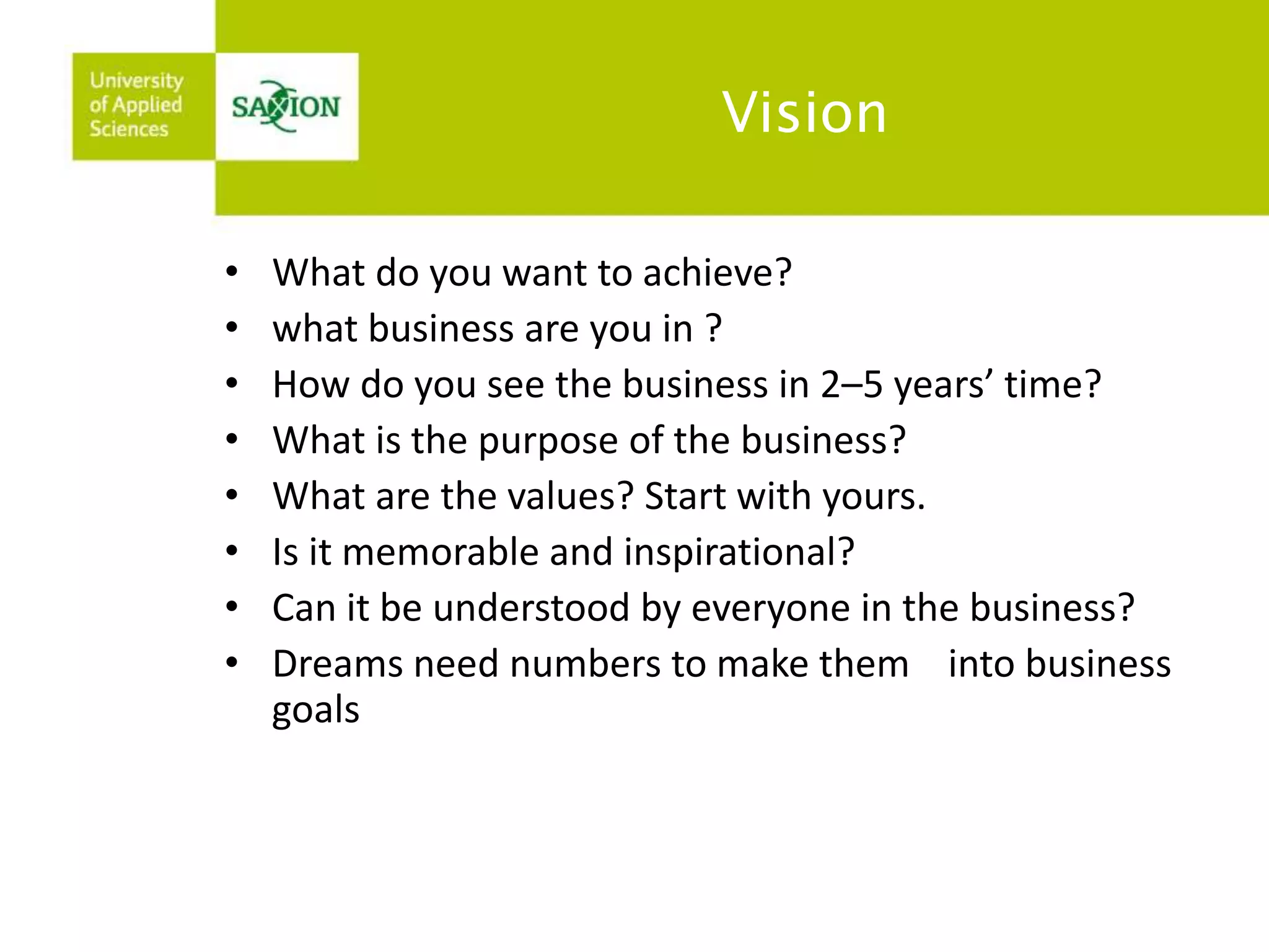 Vision 
• What do you want to achieve? 
• what business are you in ? 
• How do you see the business in 2–5 years’ time? 
• What is the purpose of the business? 
• What are the values? Start with yours. 
• Is it memorable and inspirational? 
• Can it be understood by everyone in the business? 
• Dreams need numbers to make them into business 
goals 
 