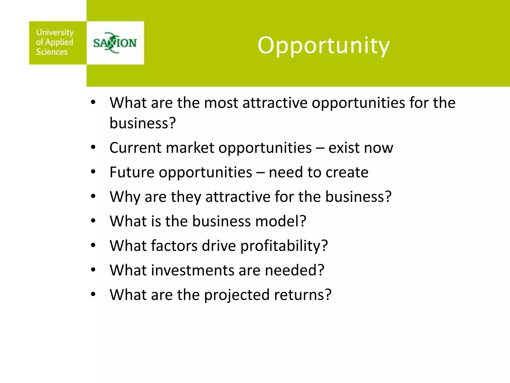 Opportunity 
• What are the most attractive opportunities for the 
business? 
• Current market opportunities – exist now 
• Future opportunities – need to create 
• Why are they attractive for the business? 
• What is the business model? 
• What factors drive profitability? 
• What investments are needed? 
• What are the projected returns? 
 