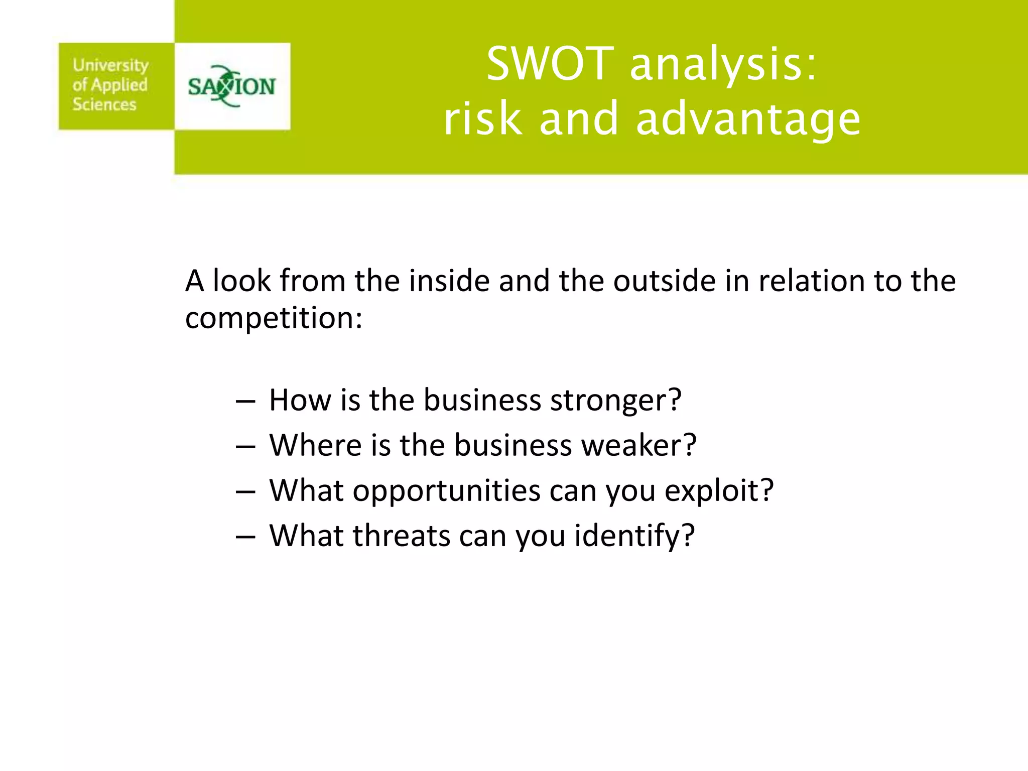 SWOT analysis: 
risk and advantage 
A look from the inside and the outside in relation to the 
competition: 
– How is the business stronger? 
– Where is the business weaker? 
– What opportunities can you exploit? 
– What threats can you identify? 
 