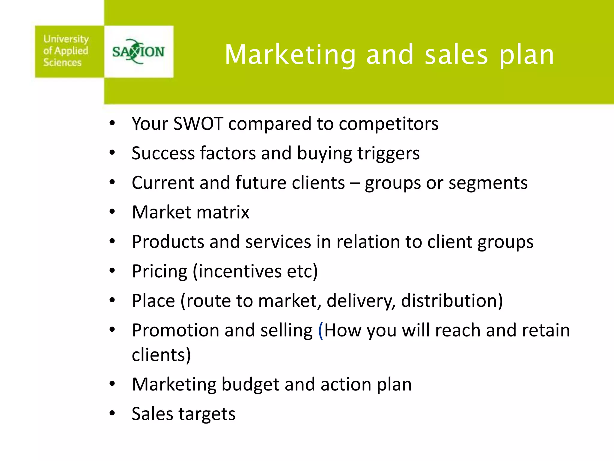 Marketing and sales plan 
• Your SWOT compared to competitors 
• Success factors and buying triggers 
• Current and future clients – groups or segments 
• Market matrix 
• Products and services in relation to client groups 
• Pricing (incentives etc) 
• Place (route to market, delivery, distribution) 
• Promotion and selling (How you will reach and retain 
clients) 
• Marketing budget and action plan 
• Sales targets 
 