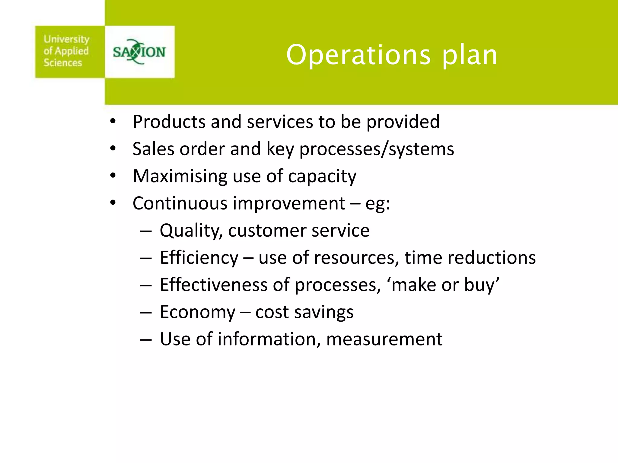 Operations plan 
• Products and services to be provided 
• Sales order and key processes/systems 
• Maximising use of capacity 
• Continuous improvement – eg: 
– Quality, customer service 
– Efficiency – use of resources, time reductions 
– Effectiveness of processes, ‘make or buy’ 
– Economy – cost savings 
– Use of information, measurement 
 
