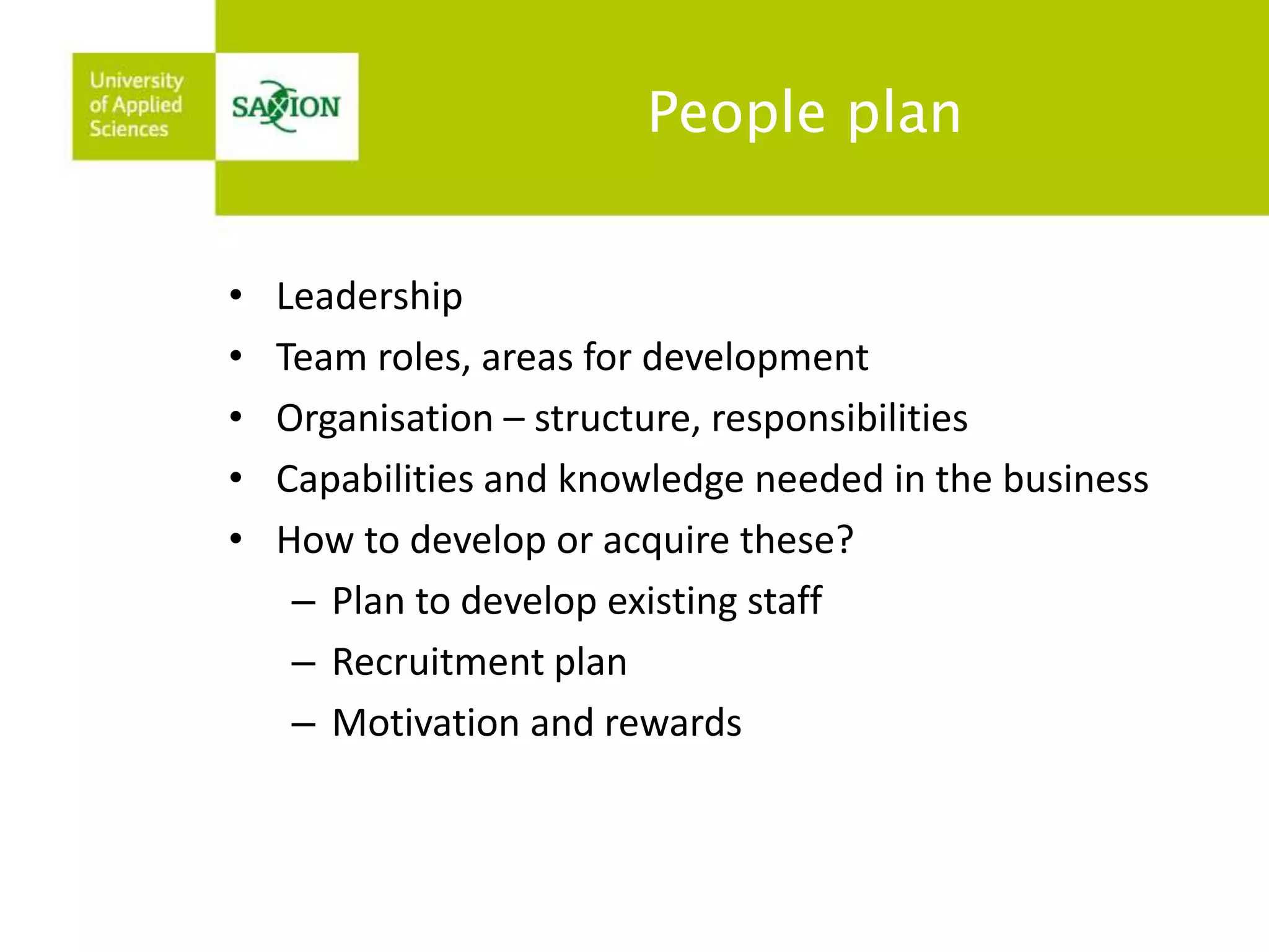 People plan 
• Leadership 
• Team roles, areas for development 
• Organisation – structure, responsibilities 
• Capabilities and knowledge needed in the business 
• How to develop or acquire these? 
– Plan to develop existing staff 
– Recruitment plan 
– Motivation and rewards 
 