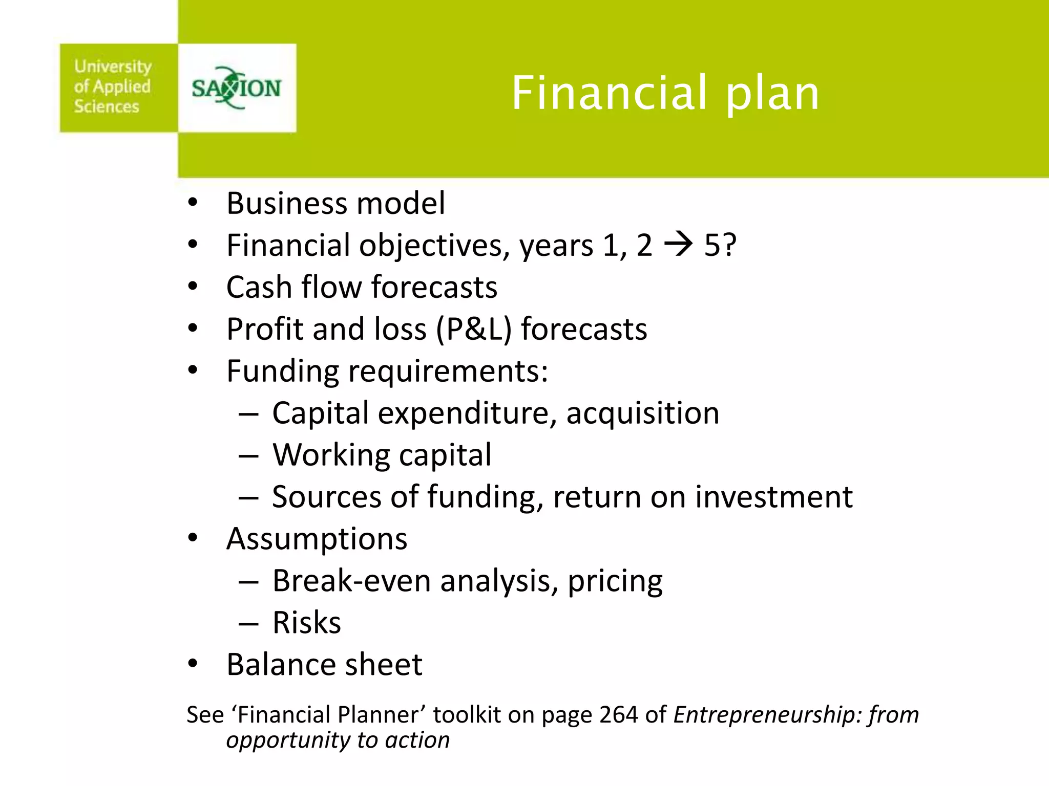 Financial plan 
• Business model 
• Financial objectives, years 1, 2  5? 
• Cash flow forecasts 
• Profit and loss (P&L) forecasts 
• Funding requirements: 
– Capital expenditure, acquisition 
– Working capital 
– Sources of funding, return on investment 
• Assumptions 
– Break-even analysis, pricing 
– Risks 
• Balance sheet 
See ‘Financial Planner’ toolkit on page 264 of Entrepreneurship: from 
opportunity to action 
 