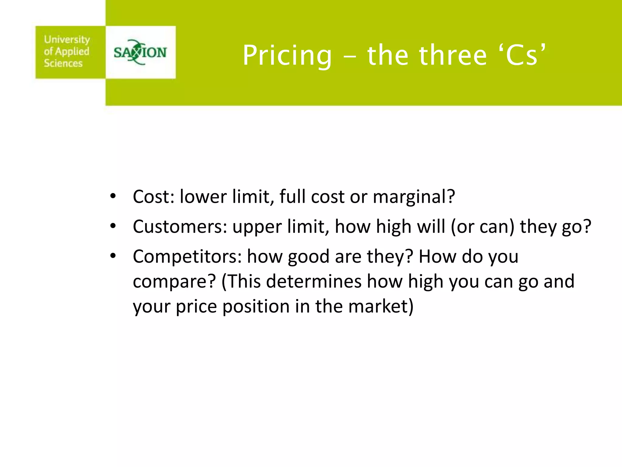 Pricing - the three ‘Cs’ 
• Cost: lower limit, full cost or marginal? 
• Customers: upper limit, how high will (or can) they go? 
• Competitors: how good are they? How do you 
compare? (This determines how high you can go and 
your price position in the market) 
 