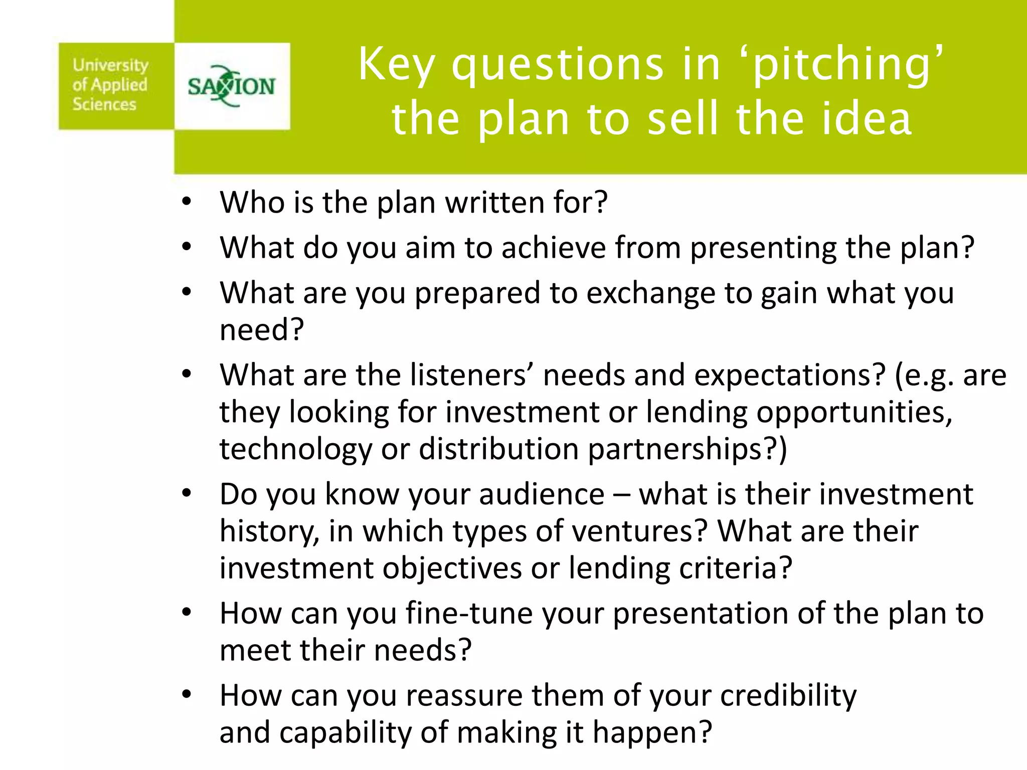 Key questions in ‘pitching’ 
the plan to sell the idea 
• Who is the plan written for? 
• What do you aim to achieve from presenting the plan? 
• What are you prepared to exchange to gain what you 
need? 
• What are the listeners’ needs and expectations? (e.g. are 
they looking for investment or lending opportunities, 
technology or distribution partnerships?) 
• Do you know your audience – what is their investment 
history, in which types of ventures? What are their 
investment objectives or lending criteria? 
• How can you fine-tune your presentation of the plan to 
meet their needs? 
• How can you reassure them of your credibility 
and capability of making it happen? 
 
