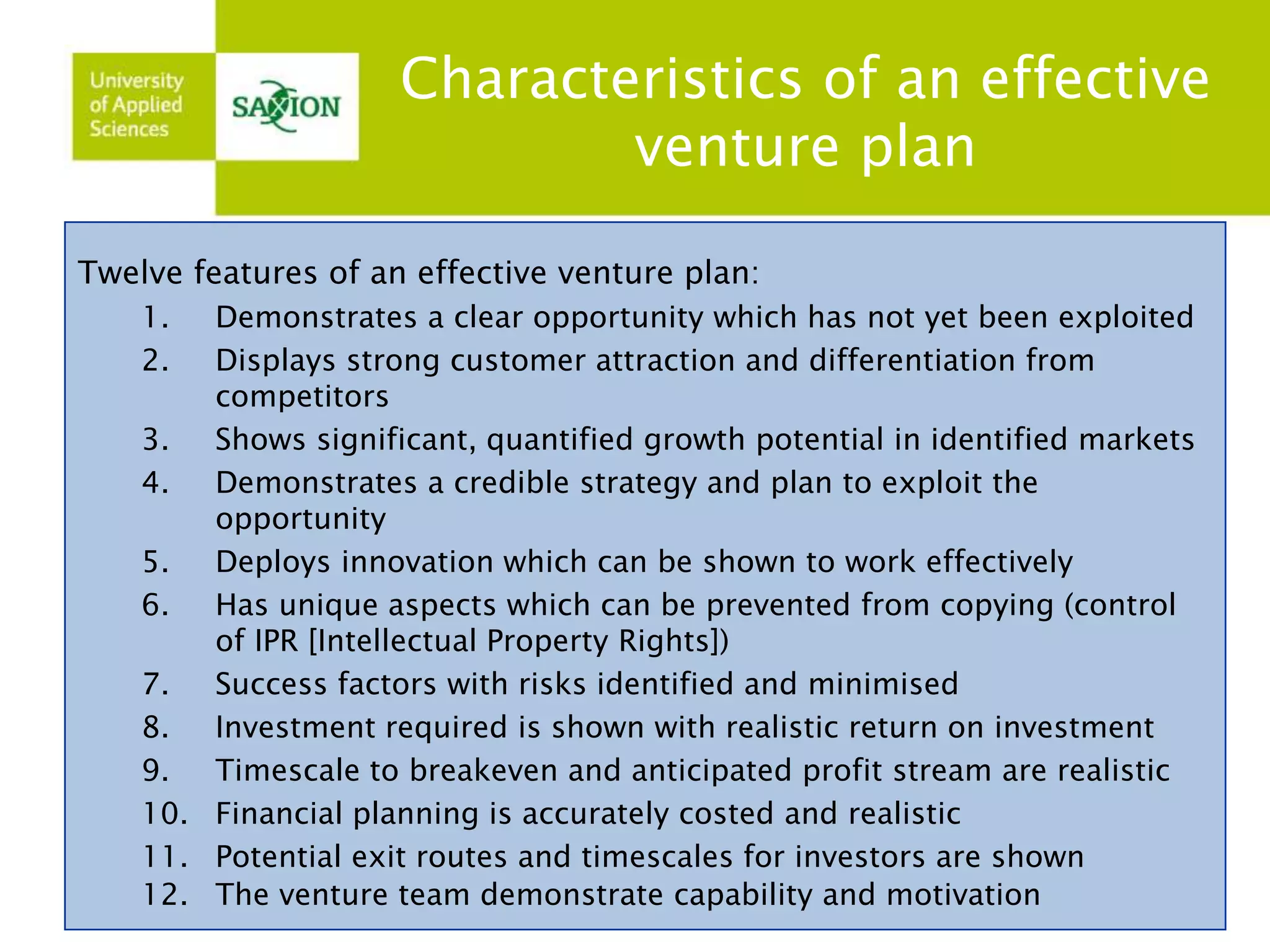 Characteristics of an effective 
venture plan 
Twelve features of an effective venture plan: 
1. Demonstrates a clear opportunity which has not yet been exploited 
2. Displays strong customer attraction and differentiation from 
competitors 
3. Shows significant, quantified growth potential in identified markets 
4. Demonstrates a credible strategy and plan to exploit the 
opportunity 
5. Deploys innovation which can be shown to work effectively 
6. Has unique aspects which can be prevented from copying (control 
of IPR [Intellectual Property Rights]) 
7. Success factors with risks identified and minimised 
8. Investment required is shown with realistic return on investment 
9. Timescale to breakeven and anticipated profit stream are realistic 
10. Financial planning is accurately costed and realistic 
11. Potential exit routes and timescales for investors are shown 
12. The venture team demonstrate capability and motivation 
