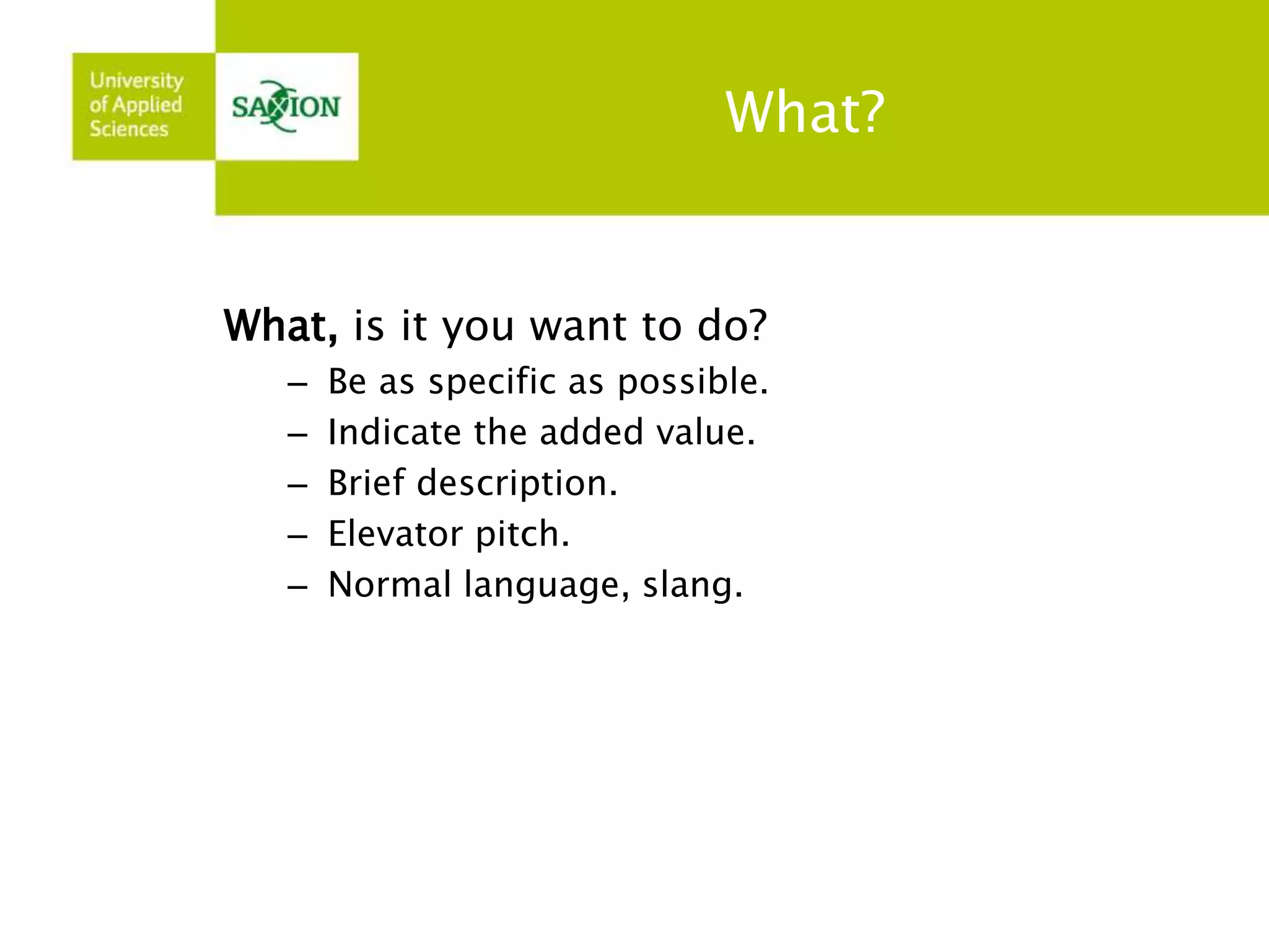 What? 
What, is it you want to do? 
– Be as specific as possible. 
– Indicate the added value. 
– Brief description. 
– Elevator pitch. 
– Normal language, slang. 
 