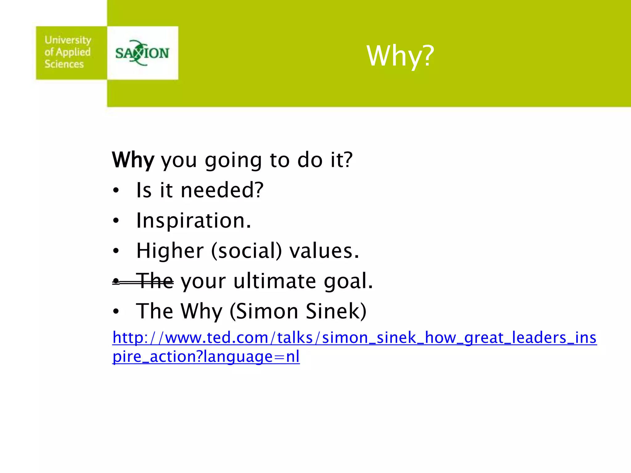 Why? 
Why you going to do it? 
• Is it needed? 
• Inspiration. 
• Higher (social) values. 
• The your ultimate goal. 
• The Why (Simon Sinek) 
http://www.ted.com/talks/simon_sinek_how_great_leaders_ins 
pire_action?language=nl 
 