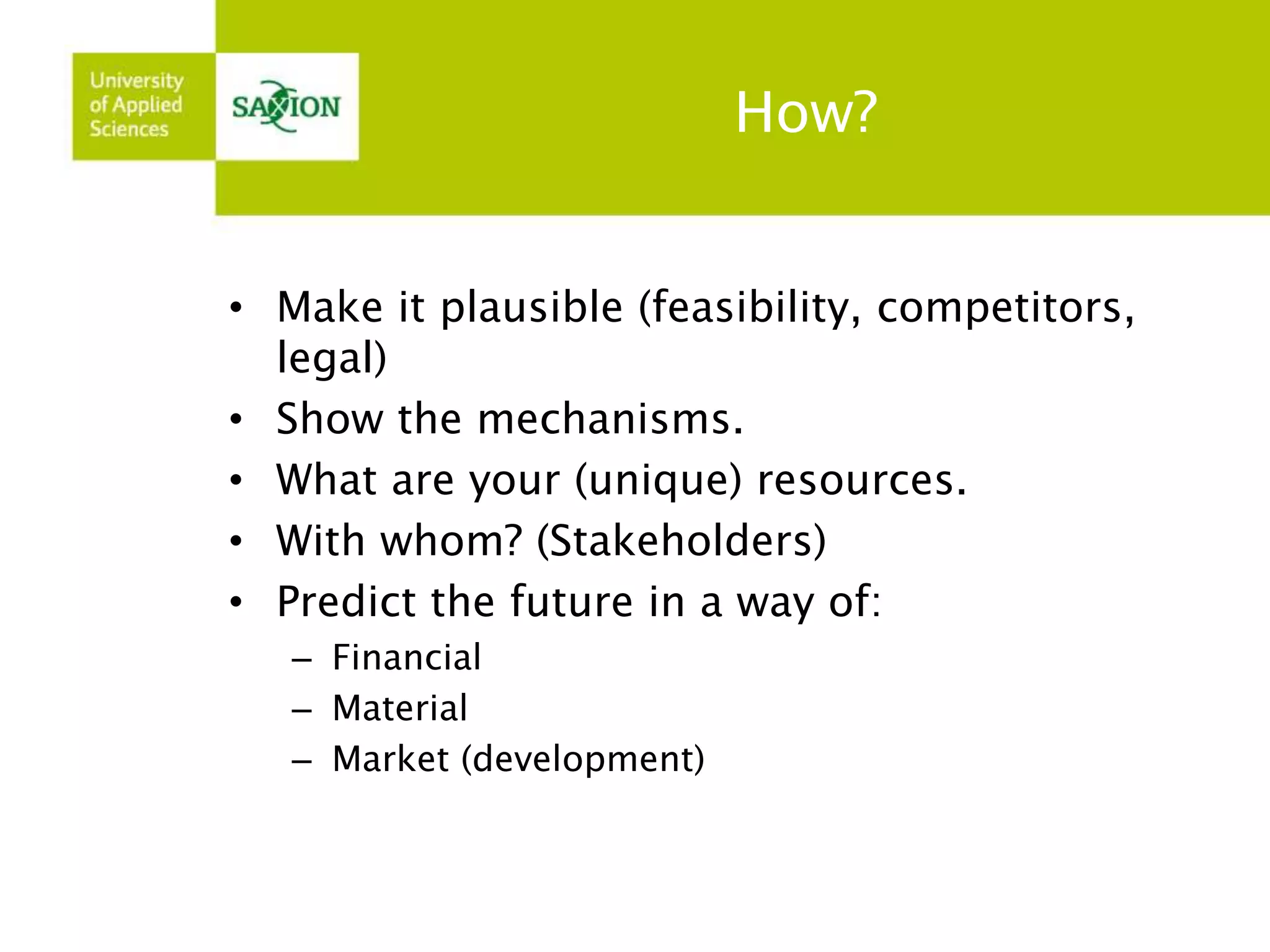 How? 
• Make it plausible (feasibility, competitors, 
legal) 
• Show the mechanisms. 
• What are your (unique) resources. 
• With whom? (Stakeholders) 
• Predict the future in a way of: 
– Financial 
– Material 
– Market (development) 
 