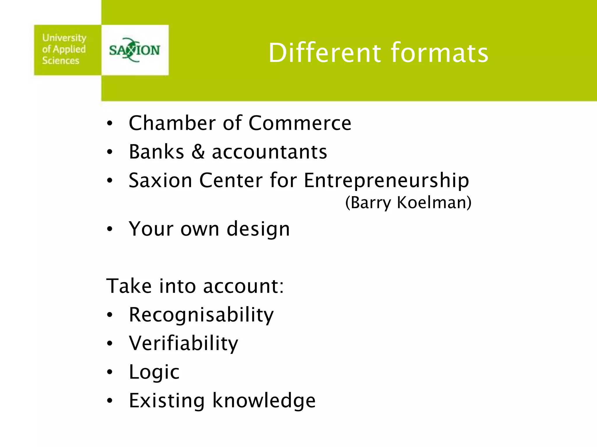 Different formats 
• Chamber of Commerce 
• Banks & accountants 
• Saxion Center for Entrepreneurship 
(Barry Koelman) 
• Your own design 
Take into account: 
• Recognisability 
• Verifiability 
• Logic 
• Existing knowledge 
 