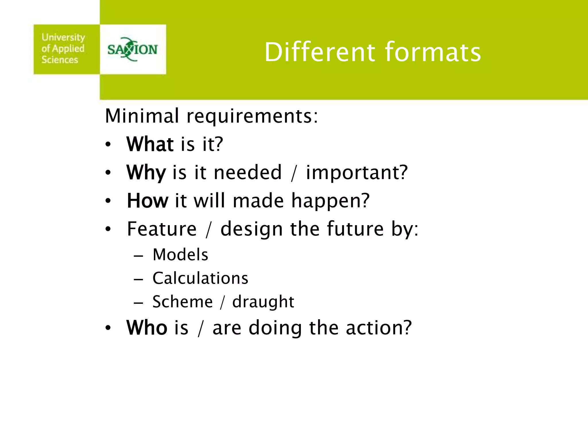 Different formats 
Minimal requirements: 
• What is it? 
• Why is it needed / important? 
• How it will made happen? 
• Feature / design the future by: 
– Models 
– Calculations 
– Scheme / draught 
• Who is / are doing the action? 
 