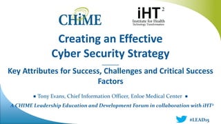 A CHIME Leadership Education and Development Forum in collaboration with iHT2
Creating an Effective
Cyber Security Strategy
________
Key Attributes for Success, Challenges and Critical Success
Factors
● Tony Evans, Chief Information Officer, Enloe Medical Center ●
#LEAD15
 