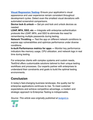 Visual Regression Testing: Ensure your application’s visual
appearance and user experience remain consistent throughout
development cycles. Detect even the smallest visual deviations with
automated screenshot comparisons.
Device lock & unlock — Set pin and lock and unlock devices as
needed
LDAP, MFA, SSO, etc — Integrate with enterprise authentication
protocols like LDAP, MFA, and SSO to eliminate the need for
remembering multiple passwords during testing.
Network Throttling — Test the app on different network conditions to
expose app vulnerabilities and optimize performance under diverse
conditions.
In-built Performance metrics for apps — Monitor key performance
indicators like memory usage, CPU utilization, and network logs in real
time during testing.
For enterprise clients with complex systems and custom needs,
TestGrid offers customizable solutions tailored to their unique testing
workflows and processes. Our experts partner with enterprises to
understand their constraints and goals to build the optimal testing
environments.
Conclusion
In today’s fast-changing business landscape, the quality bar for
enterprise applications continues to rise. To meet customer
expectations and achieve competitive advantage, a modern and
strategic approach to Enterprise Testing is indispensable.
Source: This article was originally published at testgrid.io.
 