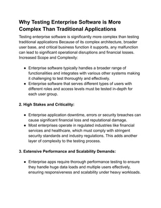 Why Testing Enterprise Software is More
Complex Than Traditional Applications
Testing enterprise software is significantly more complex than testing
traditional applications Because of its complex architecture, broader
user base, and critical business function it supports, any malfunction
can lead to significant operational disruptions and financial losses.
Increased Scope and Complexity:
● Enterprise software typically handles a broader range of
functionalities and integrates with various other systems making
it challenging to test thoroughly and effectively.
● Enterprise software that serves different types of users with
different roles and access levels must be tested in-depth for
each user group.
2. High Stakes and Criticality:
● Enterprise application downtime, errors or security breaches can
cause significant financial loss and reputational damage.
● Most enterprises operate in regulated industries like financial
services and healthcare, which must comply with stringent
security standards and industry regulations. This adds another
layer of complexity to the testing process.
3. Extensive Performance and Scalability Demands:
● Enterprise apps require thorough performance testing to ensure
they handle huge data loads and multiple users effectively,
ensuring responsiveness and scalability under heavy workloads.
 