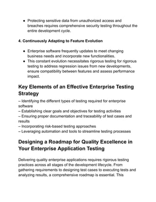● Protecting sensitive data from unauthorized access and
breaches requires comprehensive security testing throughout the
entire development cycle.
4. Continuously Adapting to Feature Evolution
● Enterprise software frequently updates to meet changing
business needs and incorporate new functionalities.
● This constant evolution necessitates rigorous testing for rigorous
testing to address regression issues from new developments,
ensure compatibility between features and assess performance
impact.
Key Elements of an Effective Enterprise Testing
Strategy
– Identifying the different types of testing required for enterprise
software
– Establishing clear goals and objectives for testing activities
– Ensuring proper documentation and traceability of test cases and
results
– Incorporating risk-based testing approaches
– Leveraging automation and tools to streamline testing processes
Designing a Roadmap for Quality Excellence in
Your Enterprise Application Testing
Delivering quality enterprise applications requires rigorous testing
practices across all stages of the development lifecycle. From
gathering requirements to designing test cases to executing tests and
analyzing results, a comprehensive roadmap is essential. This
 