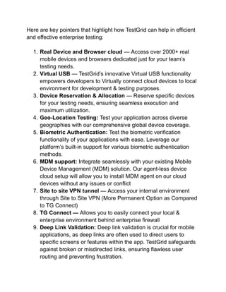 Here are key pointers that highlight how TestGrid can help in efficient
and effective enterprise testing:
1. Real Device and Browser cloud — Access over 2000+ real
mobile devices and browsers dedicated just for your team’s
testing needs.
2. Virtual USB — TestGrid’s innovative Virtual USB functionality
empowers developers to Virtually connect cloud devices to local
environment for development & testing purposes.
3. Device Reservation & Allocation — Reserve specific devices
for your testing needs, ensuring seamless execution and
maximum utilization.
4. Geo-Location Testing: Test your application across diverse
geographies with our comprehensive global device coverage.
5. Biometric Authentication: Test the biometric verification
functionality of your applications with ease. Leverage our
platform’s built-in support for various biometric authentication
methods.
6. MDM support: Integrate seamlessly with your existing Mobile
Device Management (MDM) solution. Our agent-less device
cloud setup will allow you to install MDM agent on our cloud
devices without any issues or conflict
7. Site to site VPN tunnel — Access your internal environment
through Site to Site VPN (More Permanent Option as Compared
to TG Connect)
8. TG Connect — Allows you to easily connect your local &
enterprise environment behind enterprise firewall
9. Deep Link Validation: Deep link validation is crucial for mobile
applications, as deep links are often used to direct users to
specific screens or features within the app. TestGrid safeguards
against broken or misdirected links, ensuring flawless user
routing and preventing frustration.
 