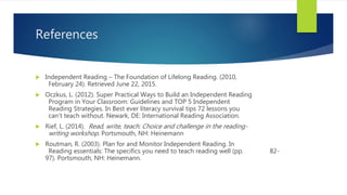 References
 Independent Reading – The Foundation of Lifelong Reading. (2010,
February 24). Retrieved June 22, 2015.
 Oczkus, L. (2012). Super Practical Ways to Build an Independent Reading
Program in Your Classroom: Guidelines and TOP 5 Independent
Reading Strategies. In Best ever literacy survival tips 72 lessons you
can't teach without. Newark, DE: International Reading Association.
 Rief, L. (2014). Read, write, teach: Choice and challenge in the reading-
writing workshop. Portsmouth, NH: Heinemann
 Routman, R. (2003). Plan for and Monitor Independent Reading. In
Reading essentials: The specifics you need to teach reading well (pp. 82-
97). Portsmouth, NH: Heinemann.
 